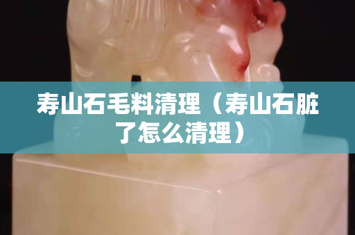 寿山石毛料清理（寿山石脏了怎么清理）