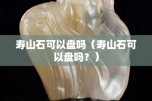 寿山石可以盘吗（寿山石可以盘吗？）