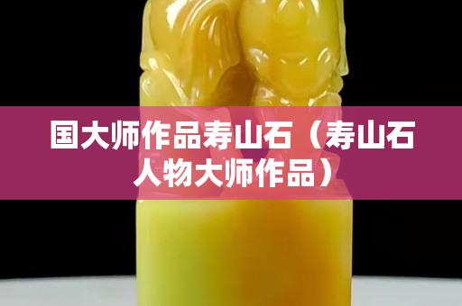 国大师作品寿山石（寿山石人物大师作品）