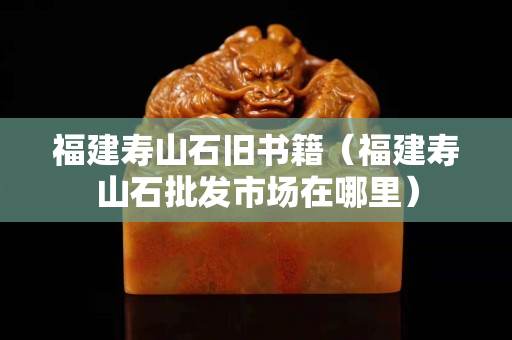 福建寿山石旧书籍（福建寿山石批发市场在哪里）