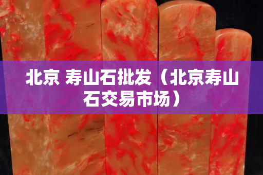 北京 寿山石批发（北京寿山石交易市场）