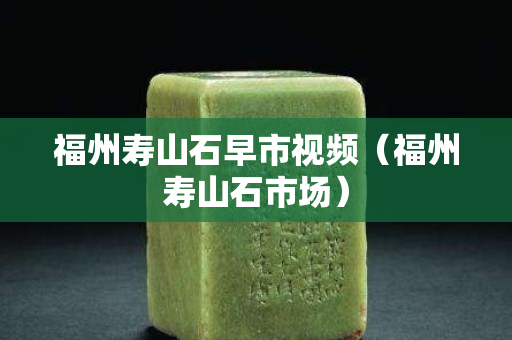 福州寿山石早市视频（福州寿山石市场）