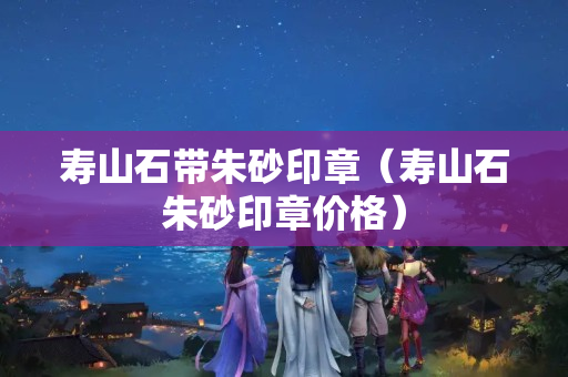 寿山石带朱砂印章（寿山石朱砂印章价格）