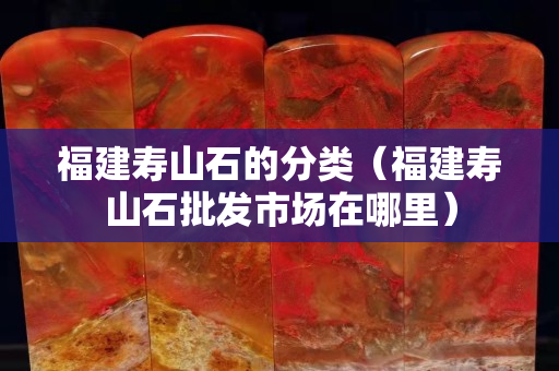 福建寿山石的分类（福建寿山石批发市场在哪里）