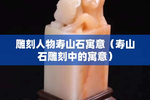 雕刻人物寿山石寓意（寿山石雕刻中的寓意）