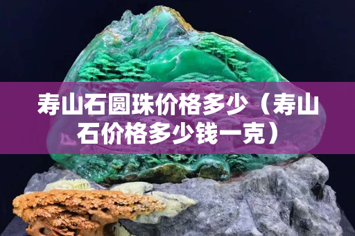 寿山石圆珠价格多少（寿山石价格多少钱一克）