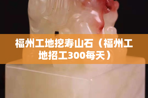 福州工地挖寿山石（福州工地招工300每天）