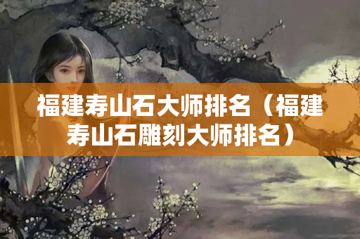 福建寿山石大师排名（福建寿山石雕刻大师排名）
