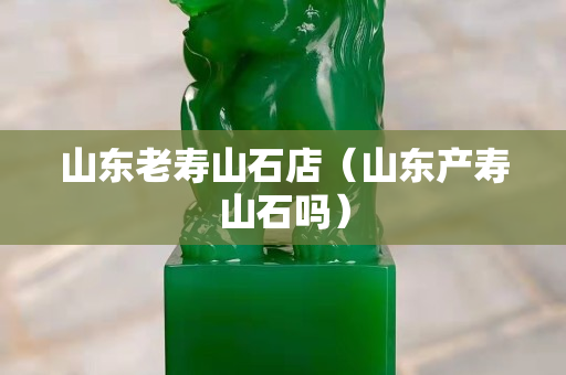 山东老寿山石店（山东产寿山石吗）