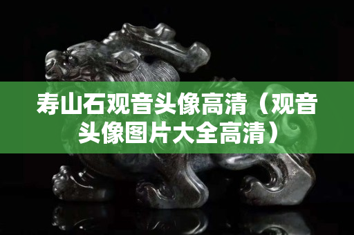 寿山石观音头像高清（观音头像图片大全高清）