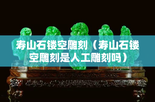 寿山石镂空雕刻（寿山石镂空雕刻是人工雕刻吗）
