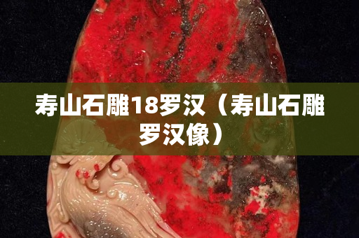寿山石雕18罗汉（寿山石雕罗汉像）