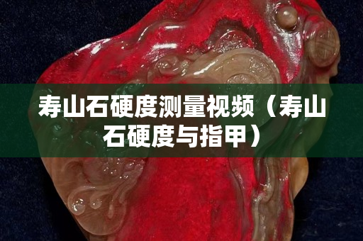 寿山石硬度测量视频（寿山石硬度与指甲）