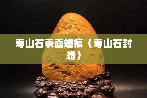 寿山石表面蜡痕（寿山石封蜡）