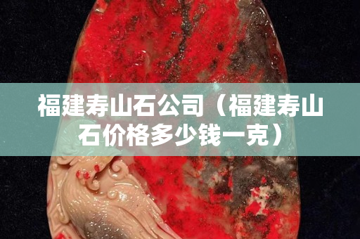 福建寿山石公司（福建寿山石价格多少钱一克）