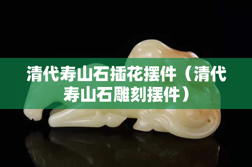 清代寿山石插花摆件（清代寿山石雕刻摆件）
