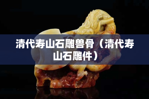 清代寿山石雕兽骨（清代寿山石雕件）