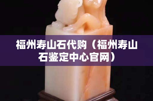 福州寿山石代购（福州寿山石鉴定中心官网）
