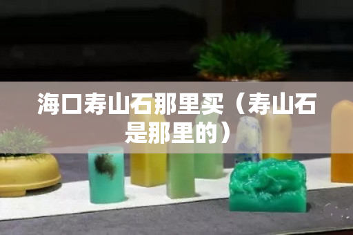 海口寿山石那里买（寿山石是那里的）