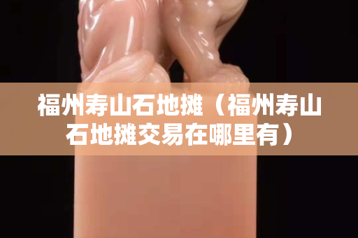 福州寿山石地摊（福州寿山石地摊交易在哪里有）