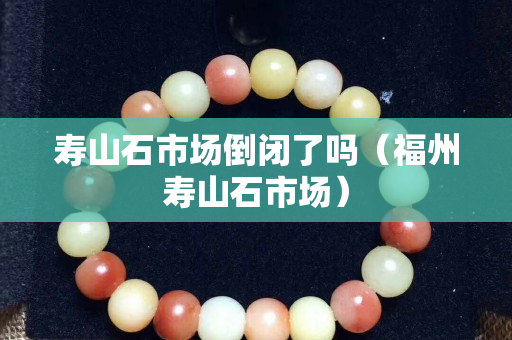 寿山石市场倒闭了吗（福州寿山石市场）