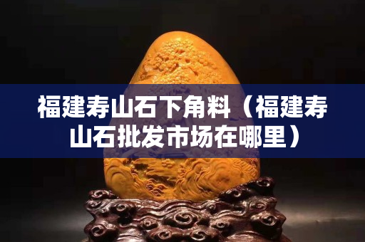 福建寿山石下角料（福建寿山石批发市场在哪里）