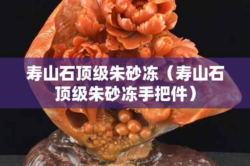 寿山石顶级朱砂冻（寿山石顶级朱砂冻手把件）