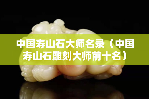 中国寿山石大师名录（中国寿山石雕刻大师前十名）