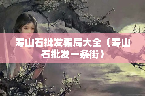 寿山石批发骗局大全（寿山石批发一条街）