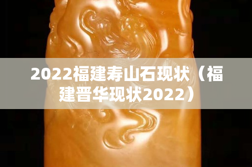 2022福建寿山石现状（福建晋华现状2022）