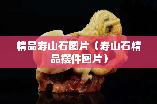 精品寿山石图片（寿山石精品摆件图片）