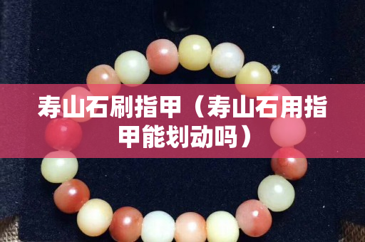 寿山石刷指甲（寿山石用指甲能划动吗）