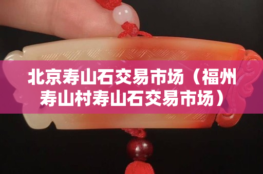 北京寿山石交易市场（福州寿山村寿山石交易市场）