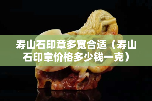 寿山石印章多宽合适（寿山石印章价格多少钱一克）
