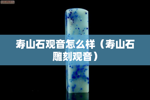 寿山石观音怎么样（寿山石雕刻观音）