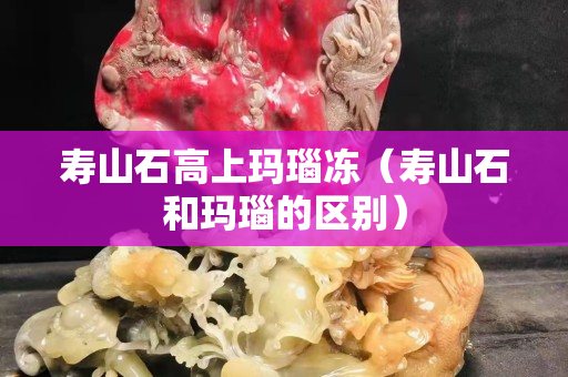 寿山石高上玛瑙冻（寿山石和玛瑙的区别）
