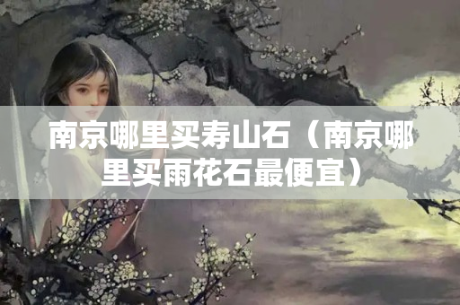 南京哪里买寿山石（南京哪里买雨花石最便宜）