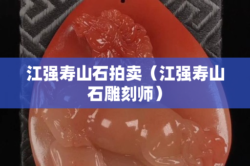 江强寿山石拍卖（江强寿山石雕刻师）