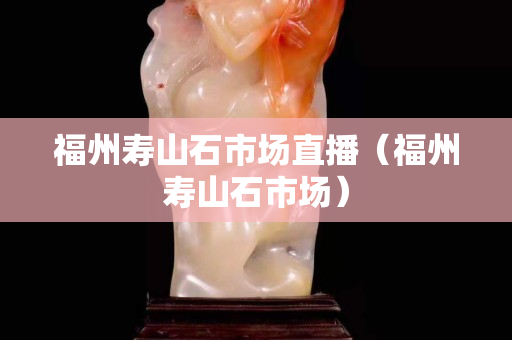 福州寿山石市场直播（福州寿山石市场）