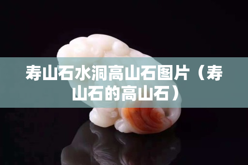 寿山石水洞高山石图片（寿山石的高山石）