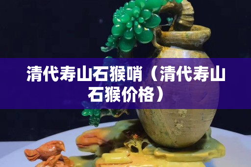 清代寿山石猴哨（清代寿山石猴价格）