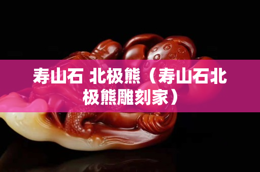 寿山石 北极熊（寿山石北极熊雕刻家）