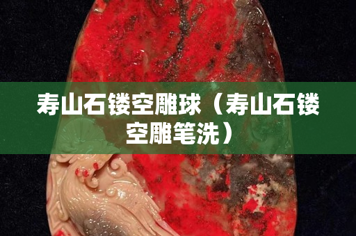 寿山石镂空雕球（寿山石镂空雕笔洗）