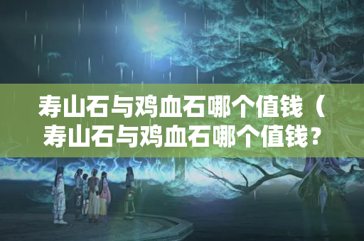 寿山石与鸡血石哪个值钱（寿山石与鸡血石哪个值钱？）