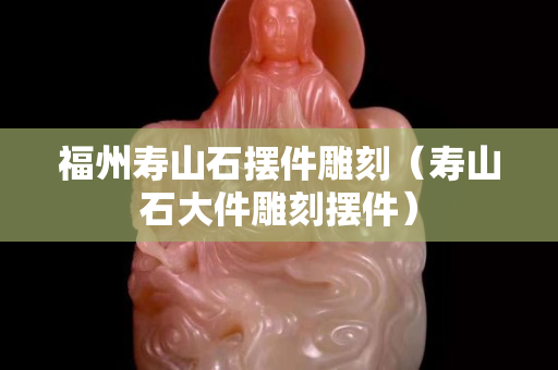 福州寿山石摆件雕刻（寿山石大件雕刻摆件）