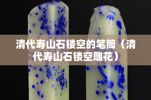 清代寿山石镂空的笔筒（清代寿山石镂空雕花）