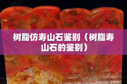 树脂仿寿山石鉴别（树脂寿山石的鉴别）