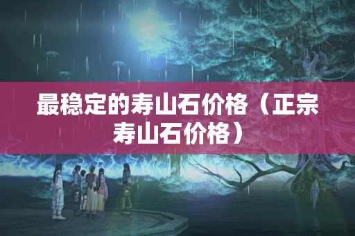 最稳定的寿山石价格（正宗寿山石价格）