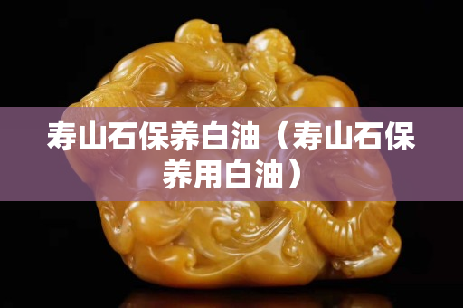 寿山石保养白油（寿山石保养用白油）