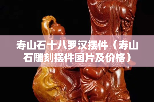 寿山石十八罗汉摆件（寿山石雕刻摆件图片及价格）